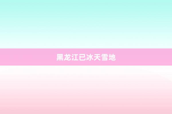 黑龙江已冰天雪地